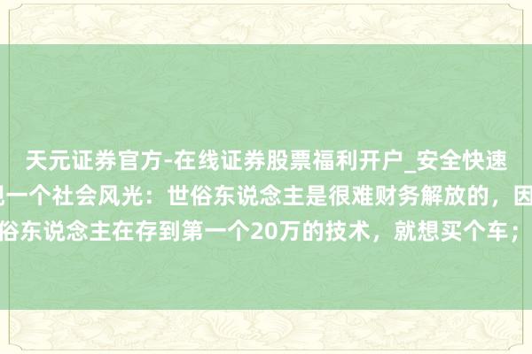 天元证券官方-在线证券股票福利开户_安全快速配资杠杆在线开户 发现一个社会风光：世俗东说念主是很难财务解放的，因为世俗东说念主在存到第一个20万的技术，就想买个车；存到60万的技术，就想买套屋子