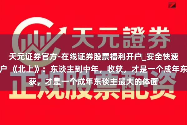 天元证券官方-在线证券股票福利开户_安全快速配资杠杆在线开户 《北上》：东谈主到中年，收获，才是一个成年东谈主最大的体面