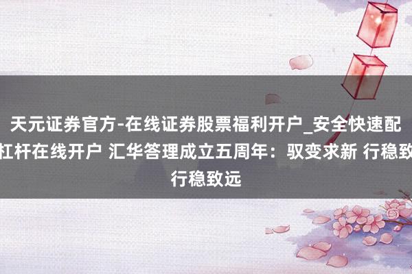 天元证券官方-在线证券股票福利开户_安全快速配资杠杆在线开户 汇华答理成立五周年：驭变求新 行稳致远