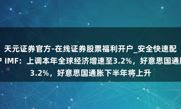 天元证券官方-在线证券股票福利开户_安全快速配资杠杆在线开户 IMF：上调本年全球经济增速至3.2%，好意思国通胀下半年将上升