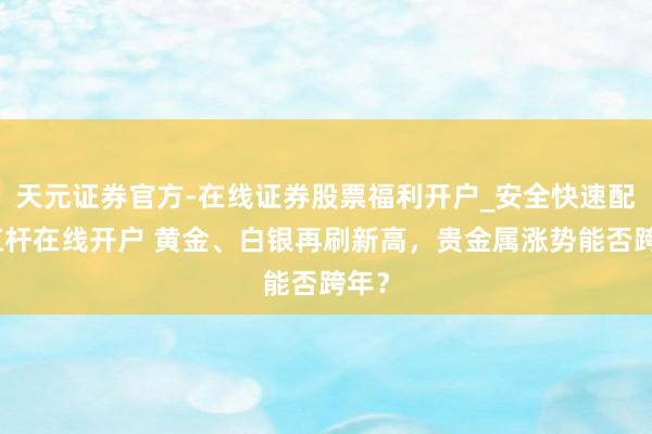 天元证券官方-在线证券股票福利开户_安全快速配资杠杆在线开户 黄金、白银再刷新高，贵金属涨势能否跨年？