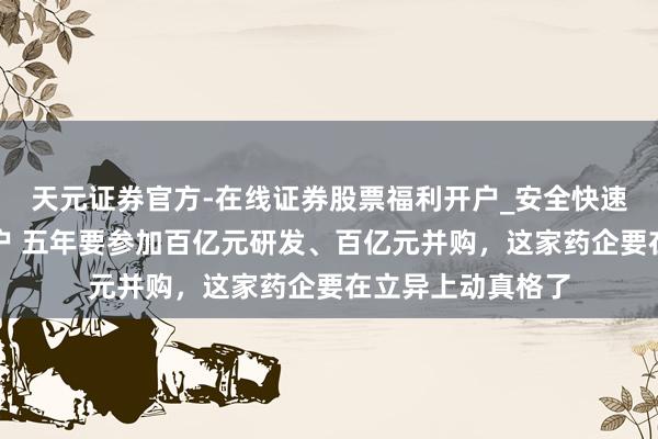 天元证券官方-在线证券股票福利开户_安全快速配资杠杆在线开户 五年要参加百亿元研发、百亿元并购，这家药企要在立异上动真格了