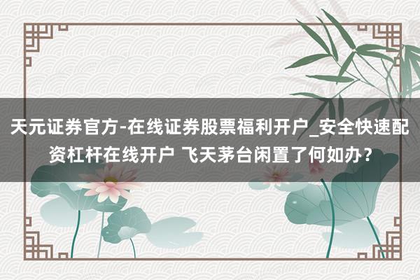 天元证券官方-在线证券股票福利开户_安全快速配资杠杆在线开户 飞天茅台闲置了何如办？