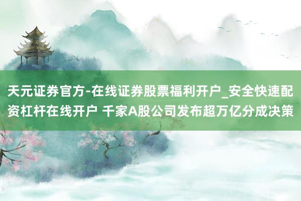 天元证券官方-在线证券股票福利开户_安全快速配资杠杆在线开户 千家A股公司发布超万亿分成决策