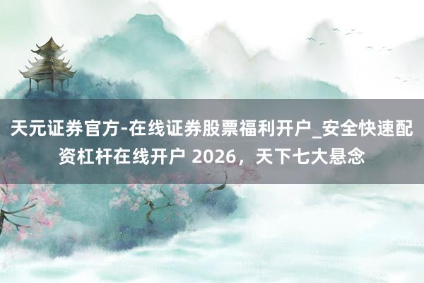 天元证券官方-在线证券股票福利开户_安全快速配资杠杆在线开户 2026，天下七大悬念