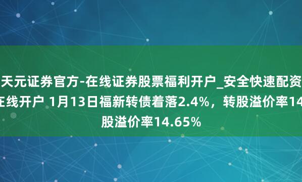 天元证券官方-在线证券股票福利开户_安全快速配资杠杆在线开户 1月13日福新转债着落2.4%，转股溢价率14.65%